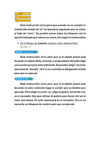 Esta instrucción sirve para que cuando no se cumpla la
instrucción al lado de “si” se ejecute la siguiente que se ubica
al lado de “sino”. Se pueden poner todos los bloques con la
opciónindicadaque este en su menú.(es según la instrucción)
 En el bloque de sensores tenemos estas instrucciones:
Esta instrucción sirve para que si el objeto actual está
tocando un objeto dado,el borde,o el apuntador del ratón haga
una acción que se le este indicando.Se pueden elegir muchas
opcionesde “tocado”.Si o si se necesita un bloqueede control
para que se ejecute.
Esta instrucción sirve para que si el objeto actual está
tocando el color indicado haga la acción que se tendría que
ejecutar.Para elegir un color, se elige el gotero haciendo clic
en el recuadro.Hay que utilizar el gotero para hacer clic en el
color que desea. El color aparecerá en el recuadro. Si o si se
necesita un bloquee de control para que se ejecute.
 