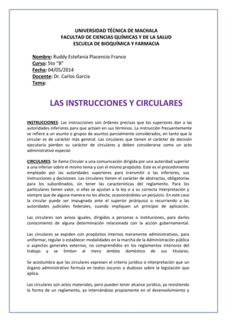 UNIVERSIDAD TÉCNICA DE MACHALA
FACULTAD DE CIENCIAS QUÍMICAS Y DE LA SALUD
ESCUELA DE BIOQUÍMICA Y FARMACIA
Nombre: Ruddy Estefania Placencio Franco
Curso: 5to “B”
Fecha: 04/05/2014
Docente: Dr. Carlos García
Tema:
LAS INSTRUCCIONES Y CIRCULARES
INSTRUCCIONES: Las instrucciones son órdenes precisas que los superiores dan a las
autoridades inferiores para que actúen en sus términos. La instrucción frecuentemente
se refiere a un asunto o grupos de asuntos parcialmente considerados, en tanto que la
circular es de carácter más general. Las circulares que tienen el carácter de decisión
ejecutoria pierden su carácter de circulares y deben considerarse como un acto
administrativo especial.
CIRCULARES: Se llama Circular a una comunicación dirigida por una autoridad superior
a una inferior sobre el mismo tema y con el mismo propósito. Este es el procedimiento
empleado por las autoridades superiores para transmitir a las inferiores, sus
instrucciones y decisiones. Las circulares tienen el carácter de abstractas, obligatorias
para los subordinados, sin tener las características del reglamento. Para los
particulares tienen valor, si ellas se ajustan a la ley o a su correcta interpretación y
siempre que de alguna manera no les afecte, ocasionándoles un perjuicio. En este caso
la circular puede ser impugnada ante el superior jerárquico o recurriendo a las
autoridades judiciales federales, cuando impliquen un principio de aplicación.
Las circulares son avisos iguales, dirigidos a personas o instituciones, para darles
conocimiento de alguna determinación relacionada con la acción gubernamental.
Las circulares se expiden con propósitos internos meramente administrativos, para
uniformar, regular o establecer modalidades en la marcha de la Administración pública
o aspectos generales externos, no comprendidos en los reglamentos interiores del
trabajo y se limitan al mero ámbito doméstico de sus titulares.
Se acostumbra que las circulares expresen el criterio jurídico o interpretación que un
órgano administrativo formula en textos oscuros o dudosos sobre la legislación que
aplica.
Las circulares son actos materiales, pero pueden tener alcance jurídico, ya revistiendo
la forma de un reglamento, ya internándose propiamente en el desenvolvimiento y
 