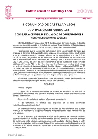 Boletín Oficial de Castilla y León
Núm. 29

Pág. 8205

Miércoles, 12 de febrero de 2014

I. COMUNIDAD DE CASTILLA Y LEÓN
A. DISPOSICIONES GENERALES
CONSEJERÍA DE FAMILIA E IGUALDAD DE OPORTUNIDADES
GERENCIA DE SERVICIOS SOCIALES
RESOLUCIÓN de 31 de enero de 2014, del Gerente de Servicios Sociales de Castilla
y León, por la que se aprueba el formulario de solicitud de participación en los viajes para
personas mayores de Castilla y León y las instrucciones para su presentación.
Hacer posible que la solicitud de participación en la programación de viajes que
organiza la Gerencia de Servicios Sociales se pueda presentar por medios electrónicos
y sin aportar documentación, supone, además de dar cumplimiento a la Ley 2/2010,
de 11 de marzo, reguladora de los derechos de los ciudadanos en sus relaciones
con la Administración de la Comunidad de Castilla y León y de Gestión Pública; a la
Ley 11/2007, de 22 de junio, de acceso electrónico de los ciudadanos a los servicios
públicos; al Decreto 7/2013, de 14 de febrero, de utilización de medios electrónicos
en la Administración de la Comunidad de Castilla y León; y al Decreto 23/2009, de 26
de marzo, de medidas relativas a la simplificación documental en los procedimientos
administrativos, fomentar el uso de internet entre las personas mayores de Castilla y
León, y facilitar su participación en los programas de envejecimiento activo que promueve
la Administración, en los que las nuevas tecnologías también están presentes.
En virtud de lo dispuesto en el artículo 18 del Reglamento General de la Gerencia de
Servicios Sociales aprobado por Decreto 2/1998, de 8 de enero,
RESUELVO
Primero.– Objeto.
El objeto de la presente resolución es aprobar el formulario de solicitud de
participación en los viajes para personas mayores de Castilla y León y las instrucciones
para su presentación.
Segundo.– Formulario de solicitud y formas de presentación.
1.– El formulario de solicitud
(http://tramitacastillayleon.jcyl.es).

está

disponible

en

la

sede

electrónica

En una única solicitud podrán figurar un máximo de dos solicitantes que pueden
formar, o no, matrimonio o una pareja de hecho. Ningún solicitante podrá formular más de
una solicitud.
2.– En la solicitud, que se dirigirá al titular de la Gerencia de Servicios Sociales,
podrán solicitarse un máximo de cuatro destinos en cada campaña, indicando el orden
de preferencia en la solicitud. Asimismo, dentro del apartado «Conoce Castilla y León
provincia a provincia», podrán marcar los destinos que deseen, pudiendo añadirse a los
anteriores, y sin que se tengan en cuenta para el sorteo del resto de destinos en el año
correspondiente.

CV: BOCYL-D-12022014-1

 