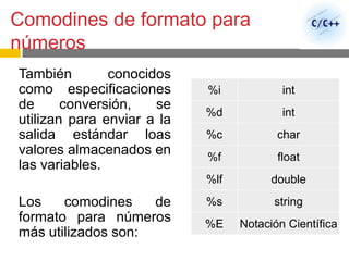 Comodines de formato para
números
También conocidos
como especificaciones
de conversión, se
utilizan para enviar a la
salida estándar loas
valores almacenados en
las variables.
Los comodines de
formato para números
más utilizados son:
%i int
%d int
%c char
%f float
%lf double
%s string
%E Notación Científica
 