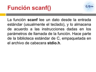 Función scanf()
La función scanf lee un dato desde la entrada
estándar (usualmente el teclado), y lo almacena
de acuerdo a las instrucciones dadas en los
parámetros de llamada de la función. Hace parte
de la biblioteca estándar de C, empaquetada en
el archivo de cabecera stdio.h.
 