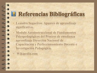    Leandro Sequeiros. Apuntes de aprendizaje
    significativo.
   Modulo Autoinstruccional de Fundamentos
    Psicopedagógicos del Proceso de enseñanza
    aprendizaje Dirección Nacional de
    Capacitación y Perfeccionamiento Docente e
    Investigación Pedagógica.
   Wikipedia.com
 