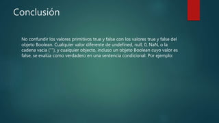 Conclusión
No confundir los valores primitivos true y false con los valores true y false del
objeto Boolean. Cualquier valor diferente de undefined, null, 0, NaN, o la
cadena vacía (""), y cualquier objecto, incluso un objeto Boolean cuyo valor es
false, se evalúa como verdadero en una sentencia condicional. Por ejemplo:
 