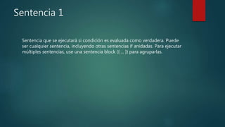 Sentencia 1
Sentencia que se ejecutará si condición es evaluada como verdadera. Puede
ser cualquier sentencia, incluyendo otras sentencias if anidadas. Para ejecutar
múltiples sentencias, use una sentencia block ({ ... }) para agruparlas.
 