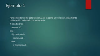 Ejemplo 1
Para entender como esto funciona, así es como se vería si el anidamiento
hubiera sido indentado correctamente:
if (condición1)
sentencia1
else
if (condición2)
sentencia2
else
if (condición3)
...
 