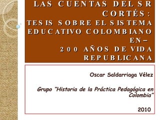 LA PARADOJA DE HORACE MANN LA PROMESA DE DON DÁMASO, LAS CUENTAS DEL SR CORTÉS :  TESIS SOBRE EL SISTEMA EDUCATIVO COLOMBIANO EN–  200 AÑOS DE VIDA REPUBLICANA Oscar Saldarriaga Vélez Grupo “Historia de la Práctica Pedagógica en Colombia” 2010   