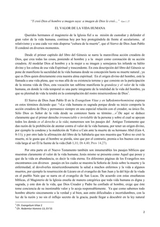 “Y creó Dios el hombre a imagen suya: a imagen de Dios le creó…”    Gen 1, 27


                                      EL VALOR DE LA VIDA HUMANA

        Queridos hermanos el magisterio de la Iglesia fiel a su misión de custodiar y defender el
gran valor de la vida humana, continua hoy por hoy protegiéndola de frente al secularismo, al
relativismo y a una cada vez más dispersa “cultura de la muerte”, que el Siervo de Dios Juan Pablo
II condenó en diversos momentos.

       Desde el primer capítulo del libro del Génesis se narra la maravillosa acción creadora de
Dios, que crea todas las cosas, poniendo al hombre y a la mujer como coronación de su acción
creadora. Al modelar Dios al hombre y a la mujer a su imagen y semejanza les infunde su hálito
divino y los colma de esa vida Espiritual y trascendente. En esta descripción del libro del Génesis se
pone de manifiesto la sacralidad de la vida humana desde su concepción hasta su muerte natural , ya
que es Dios quien directamente crea nuestra alma espiritual. En el origen divino del hombre, está la
llamada a una vida plena, que va mas allá de su existencia terrena y que consiste en la participación
de la misma vida de Dios, esta vocación tan sublime manifiesta la grandeza y el valor de la vida
humana, en donde la vida temporal es una parte integrante de la totalidad de la vida del hombre, ya
que su plenitud de vida la tendrá en la contemplación del rostro misericordioso de Dios1.

        El Siervo de Dios Juan Pablo II en la Evangelium Vitae y en laRedemtorhominisse expresa
en estos términos diciendo que: “«La vida humana es sagrada porque desde su inicio comporta la
acción creadora de Dios y permanece siempre en una especial relación con el creador, su único fin.
Sólo Dios es Señor de la vida desde su comienzo hasta su término…»2.De aquí se deduce
claramente que el primer derecho irrenunciable e inviolable de la persona y sobre el cual se apoyan
todos los demás es el derecho a la vida; numerosos son los pasajes del Antiguo Testamento que
dan razón de la prohibición de atentar contra el valor de la vida humana, por tener un origen divino,
por ejemplo la condena y la maldición de Yahve a Caín ante la muerte de su hermano Abel (Gen 4,
8-11); y por otro lado la afirmación del libro de la Sabiduría que nos muestra que Yahve no creó la
muerte, ni le gusta que el hombre se pierda, sino que por el contrario, premia a los buenos con una
vida larga al ser Él la fuente de la vida (Sab 1,11; Dt 4,40; Prov 14,27).

        Por otra parte en el Nuevo Testamento también son innumerables los pasajes bíblicos que
muestran claramente el valor de la vida humana; Jesús mismo se presenta como Aquel que posee y
que da la vida en abundancia, es decir la vida eterna. En diferentes páginas de los Evangelios nos
encontramos con diversos pasajes en los cuales se muestra la Señoría de Jesús sobre la muerte y la
enfermedad, al devolverles misericordiosamente la salud a muchos enfermos y la vida a algunos
muertos, por ejemplo la resurrección de Lázaro en el evangelio de San Juan y la del hijo de la viuda
en el pueblo Naín que se narra en el evangelio de San Lucas. De acuerdo con estas enseñanzas
bíblicas, el Magisterio de la Iglesia enseña de manera categórica que toda vida humana es digna y
sagrada, y este don de la vida, que Dios Creador y Padre ha confiado al hombre, exige que éste
tome conciencia de su inestimable valor y lo acoja responsablemente. Ya que como sabemos todo
hombre abierto sinceramente a la verdad y al bien, aun entre dificultades e incertidumbres, con la
luz de la razón y no sin el influjo secreto de la gracia, puede llegar a descubrir en la ley natural

1
    Cfr. Evangelium Vitae 2
2
    Cfr. Redemtor Hominis 13; EV 53
                                                                                                    2
 