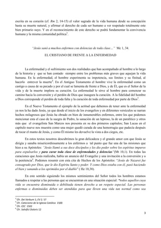 escrita en su corazón (cf. Rm 2, 14-15) el valor sagrado de la vida humana desde su concepción
hasta su muerte natural, y afirmar el derecho de cada ser humano a ver respetado totalmente este
bien primario suyo. Y en el reconocimiento de este derecho se podrá fundamentar la convivencia
humana y la misma comunidad política3.



               “Jesús sanó a muchos enfermos con dolencias de toda clase…” Mc 1, 34.

                           EL CRISTIANO DE FRENTE A LA ENFERMEDAD



       La enfermedad y el sufrimiento son dos realidades que han acompañado al hombre a lo largo
de la historia y que se han contado siempre entre los problemas más graves que aquejan la vida
humana. En la enfermedad, el hombre experimenta su impotencia, sus límites y su finitud, al
hacerlo entrever la muerte4. En el Antiguo Testamento el hombre vive la enfermedad como un
castigo a causa de su pecado y por el cual se lamenta de frente a Dios, y de Él, que es el Señor de la
vida y de la muerte implora su curación. La enfermedad le sirve al hombre para comenzar su
camino hacia la conversión y el perdón de Dios que inaugura la curación. A la fidelidad del hombre
a Dios corresponde el perdón de toda falta y la curación de toda enfermedad por parte de Dios5.

       En el Nuevo Testamento el ejemplo de la actitud que debemos de tener ante la enfermedad
ya nos la ha dado Jesús, ya que desde el inicio de los evangelios y en diferentes versículos se narran
hechos milagrosos que Jesús ha obrado en bien de innumerables enfermos, entre los que podemos
mencionar esta el caso de la suegra de Pedro, la sanación de un leproso, la de un paralítico y otros
más que el evangelista San Marcos nos presenta en su dos primeros capítulos; San Lucas en el
capítulo nueve nos muestra como una mujer quedó curada de una hemorragia que padecía después
de tocar el manto de Jesús, y como Él mismo les devuelve la vista a dos ciegos, etc.

        En estos textos nosotros descubrimos la gran delicadeza y el grande amor con que Jesús se
dirigía y sanaba misericordiosamente a los enfermos a tal punto que fue una de las misiones que
hizo a su Apóstoles: “Jesús llamó a sus doce discípulos y les dio poder sobre los espíritus impuros
para expulsarlos y para curar toda clase de enfermedades y dolencias”(Mt 10,1). En todas las
curaciones que Jesús realizaba, había un anuncio del Evangelio y una invitación a la conversión y a
la penitencia6. Podemos resumir con esta cita de Hechos de los Apóstoles: “Jesús de Nazaret fue
consagrado por Dios, que le dio Espíritu Santo y poder. Y como Dios estaba con él, pasó haciendo
el bien y sanando a los oprimidos por el diablo” ( He 10,38).

       En este sentido siguiendo los mismos sentimientos del Señor todos los hombres estamos
llamados a respetar a las personas que se encuentran en una situación especial: “todos aquellos cuya
vida se encuentra disminuida o debilitada tienen derecho a un respeto especial. Las personas
enfermas o disminuidas deben ser atendidas para que lleven una vida tan normal como sea

3
  Cfr. Dei Verbum 1; EV 2. 57
4
  Cfr. Catecismo de la Iglesia Católica 1500
5
  Cfr. CEC 1502
6
  Cfr. Salvifici Doloris 12
                                                                                                    3
 