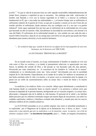 posible”7. Ya que la vida de la persona tiene un valor sagrado incalculable independientemente del
estado físico, psíquico o espiritual en que se encuentre. Sin embargo ante toda enfermedad, el
hombre está llamado a vivir con la misma seguridad en el Señor y a renovar su confianza
fundamental en Él, que « cura todas las enfermedades » , y al mismo tiempo unir su sufrimiento al
sufrimiento redentor de la pasión de Cristo, ya que por su pasión y muerte en la cruz Cristo dio un
sentido salvífico al sufrimiento: desde entonces éste nos configura con él y nos une a su pasión
redentora8. Jesús sigue esperando hoy por hoy que el sufrimiento de la enfermedad nos sirva para
que haciendo un alto en nuestras vidas, descubramos la necesidad de convertirnos y de retornar a la
casa del Padre. El sufrimiento de la enfermedad tomado en este sentido nos une cada día más a
nuestro Señor Jesucristo y deja de ser un castigo para convertirse en una gracia que puede dar frutos
abundantes para nuestra salvación y la de nuestros hermanos.



         “... En verdad les digo que, cuando lo hicieron con alguno de los más pequeños de estos mis
                               hermanos, me lo hicieron a mi”(Mt 25,40)

                          LA EUTANASIA “PROVOCAR LA MUERTE”



       En un mundo como el nuestro, en el que continuamente el hombre se empeña en vivir una
vida como si Dios no existiera, y en donde el pensamiento relativista va apareciendo con más
fuerza, la pérdida del sentido de Dios y del pecado se van haciendo cada día más patentes.
Oscurecida por estas situaciones, en la conciencia de los hombres la “cultura de la muerte”
veladamente se va introduciendo como una “falsa piedad” desvirtuando con esto la sacralidad
original de la vida humana. Especialmente en el campo de la salud, los médicos se encuentran en
una lucha constante entre la vida y la muerte; y no pocas veces se encuentran entre la espada y la
pared con un sinfín de cuestionamientos sobre su actuar ético o moral de frente a la muerte
inminente.

       La medicina y los médicos, fieles a su vocación deben seguir defendiendo y custodiando la
vida humana desde su concepción hasta su muerte natural9 y no prestarse a realizar actos que
lesionen la dignidad de la persona humana, desfigurando así su vocación original y su actuar ético,
abreviando o alargando más de lo debido la vida humana. El personal de la salud y sus familias
deben procurar que los enfermos terminales tengan una muerte digna de una persona, con todos los
cuidados espirituales, médicos y familiares evitando todo abandono y usando para esto los nuevos
adelantos médicos de los cuidados paliativos.

       La EUTANASIA entendida no en su sentido original, sino como es entendida actualmente y
es explicitado por el Magisterio de la Iglesia en la declaración Iura et Bona, es decir : “como
unaacción o una omisión que por su naturaleza o en la intención, causa la muerte, con el fin de
eliminar cualquier dolor”, es moralmente inaceptable, pues «… Nadie, en ninguna circunstancia,


7
  Cfr. CEC 2276
8
  Cfr. SD 19 ; CEC 1505
9
  Cfr. EV 4; DV 5
                                                                                                   4
 