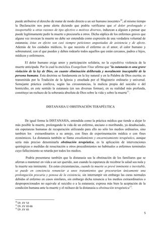 puede atribuirse el derecho de matar de modo directo a un ser humano inocente»10, al mismo tiempo
la Declaración nos pone alerta diciendo que podría verificarse que el dolor prolongado e
insoportable u otras razones de tipo afectivo o motivos diversos, induzcan a alguien a pensar que
puede legítimamente pedir la muerte o procurarla a otros. Dicha súplica de los enfermos graves que
alguna vez invocan la muerte no debe ser entendida como expresión de una verdadera voluntad de
eutanasia; éstas en efecto son casi siempre peticiones angustiadas de asistencia y de afecto.
Además de los cuidados médicos, lo que necesita el enfermo es el amor, el calor humano y
sobrenatural, con el que pueden y deben rodearlo todos aquellos que están cercanos, padres e hijos,
médicos y enfermeros.

        El dolor humano exige amor y participación solidaria, no la expeditiva violencia de la
muerte anticipada. Por lo cual la encíclica Evangelium Vitae afirma que "la eutanasia es una grave
violación de la ley de Dios, en cuanto eliminación deliberada y moralmente inaceptable de la
persona humana. Esta doctrina se fundamenta en la ley natural y en la Palabra de Dios escrita; es
transmitida por la Tradición de la Iglesia y enseñada por el Magisterio ordinario y universal.
Semejante práctica conlleva, según las circunstancias, la malicia propia del suicidio o del
homicidio, en este sentido la eutanasia (en sus diversas formas), en su realidad más profunda,
constituye un rechazo de la soberanía absoluta de Dios sobre la vida y sobre la muerte11.



                       DISTANASIA U OBSTINACIÓN TERAPÉUTICA



       De igual forma la DISTANASIA, entendida como la práctica médica que tiende a alejar lo
más posible la muerte, prolongando la vida de un enfermo, anciano o moribundo, ya desahuciado,
sin esperanzas humanas de recuperación utilizando para ello no sólo los medios ordinarios, sino
tambien los extraordinarios a su antojo, con fines de experimentación médica o con fines
económicos. La distanasia también se llama ensañamiento y encarnizamiento terapéutico, aunque
sería más preciso denominarla obstinación terapéutica, es la aplicación de intervenciones
quirúrgicas o medidas de resucitación u otros procedimientos no habituales a enfermos terminales
cuyo fallecimiento se retarda por todos los medios.

        Podría presentarse también que la distanasia sea la obstinación de los familiares que se
aferran a mantener en vida a un ser querido, aun cuando la esperanza de recobrar la salud sea nula y
la muerte sea inminente. En estas circunstancias, cuando la muerte se prevé inminente e inevitable,
se puede en conciencia renunciar a unos tratamientos que procurarían únicamente una
prolongación precaria y penosa de la existencia, sin interrumpir sin embargo las curas normales
debidas al enfermo en casos similares, sin embargo dicha renuncia a los medios extraordinarios o
desproporcionados no equivale al suicidio o a la eutanasia; expresa más bien la aceptación de la
condición humana ante la muerte y el rechazo de la distanasia u obstinación terapéutica12.



10
   Cfr. EV 53
11
   Cfr. EV 65-66
12
   Cfr. EV 65
                                                                                                  5
 