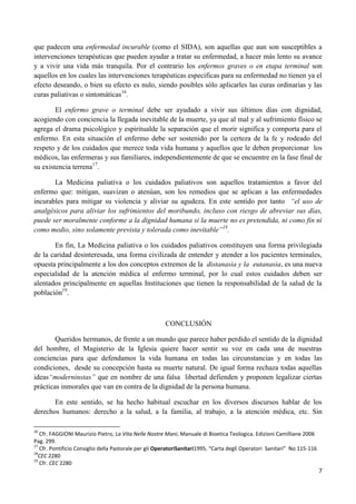 que padecen una enfermedad incurable (como el SIDA), son aquellas que aun son susceptibles a
intervenciones terapéuticas que pueden ayudar a tratar su enfermedad, a hacer más lento su avance
y a vivir una vida más tranquila. Por el contrario los enfermos graves o en etapa terminal son
aquellos en los cuales las intervenciones terapéuticas especificas para su enfermedad no tienen ya el
efecto deseando, o bien su efecto es nulo, siendo posibles sólo aplicarles las curas ordinarias y las
curas paliativas o sintomáticas16.

        El enfermo grave o terminal debe ser ayudado a vivir sus últimos días con dignidad,
acogiendo con conciencia la llegada inevitable de la muerte, ya que al mal y al sufrimiento físico se
agrega el drama psicológico y espiritualde la separación que el morir significa y comporta para el
enfermo. En esta situación el enfermo debe ser sostenido por la certeza de la fe y rodeado del
respeto y de los cuidados que merece toda vida humana y aquellos que le deben proporcionar los
médicos, las enfermeras y sus familiares, independientemente de que se encuentre en la fase final de
su existencia terrena17.

       La Medicina paliativa o los cuidados paliativos son aquellos tratamientos a favor del
enfermo que: mitigan, suavizan o atenúan, son los remedios que se aplican a las enfermedades
incurables para mitigar su violencia y aliviar su agudeza. En este sentido por tanto “el uso de
analgésicos para aliviar los sufrimientos del moribundo, incluso con riesgo de abreviar sus días,
puede ser moralmente conforme a la dignidad humana si la muerte no es pretendida, ni como fin ni
como medio, sino solamente prevista y tolerada como inevitable”18.

       En fin, La Medicina paliativa o los cuidados paliativos constituyen una forma privilegiada
de la caridad desinteresada, una forma civilizada de entender y atender a los pacientes terminales,
opuesta principalmente a los dos conceptos extremos de la distanasia y la eutanasia, es una nueva
especialidad de la atención médica al enfermo terminal, por lo cual estos cuidados deben ser
alentados principalmente en aquellas Instituciones que tienen la responsabilidad de la salud de la
población19.



                                                       CONCLUSIÓN

        Queridos hermanos, de frente a un mundo que parece haber perdido el sentido de la dignidad
del hombre, el Magisterio de la Iglesia quiere hacer sentir su voz en cada una de nuestras
conciencias para que defendamos la vida humana en todas las circunstancias y en todas las
condiciones, desde su concepción hasta su muerte natural. De igual forma rechaza todas aquellas
ideas“moderninstas” que en nombre de una falsa libertad defienden y proponen legalizar ciertas
prácticas inmorales que van en contra de la dignidad de la persona humana.

       En este sentido, se ha hecho habitual escuchar en los diversos discursos hablar de los
derechos humanos: derecho a la salud, a la familia, al trabajo, a la atención médica, etc. Sin

16
   Cfr. FAGGIONI Maurizio Pietro, La Vita Nelle Nostre Mani, Manuale di Bioetica Teologica. Edizioni Camilliane 2006
Pag. 299.
17
   Cfr. Pontificio Consiglio della Pastorale per gli OperatoriSanitari1995. “Carta degli Operatori Sanitari” No 115-116
18
  CEC 2280
19
   Cfr. CEC 2280
                                                                                                                          7
 