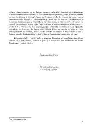 embargo esta preocupación por los derechos humanos resulta falsa e ilusoria si no se defiende con
la misma determinación el derecho a la vida como el derecho primario y fontal, condición de todos
los otros derechos de la persona20. Todos los Cristianos y todas las personas de buena voluntad
estamos llamados a defender la vida del inocente y a poner especial atención a las personas que se
encuentran disminuidas por la enfermedad o por otras causas, al mismo tiempo esforzarnos por
construir un mundo más justo y mejor vivibleen el cual se establezca la primacía del ser sobre el
haber y el de la persona sobre el de las cosas, de igual forma todas las Instituciones, en especial las
Instituciones de Gobierno y las Instituciones Médicas fieles a su vocación de procurar el bien
común para todos los hombres, han de tutelar en todos sus trabajos el derecho sobre el cual se
fundarán todos los demás derechos, es decir el derecho fundamentale irrenunciable a la vida.

       Dios nuestro Señor y nuestra madre la Virgen de Guadalupe nos concedan por esta defensa
continua de la vida humana, alcanzar la paz y la tranquilidad que necesitamos en nuestra
Arquidiócesis y en todo México.




                                          Fraternalmente en Cristo




                                        + Héctor González Martínez
                                          Arzobispo de Durango




20
     Cfr. Christifideles Laici 38
                                                                                                     8
 