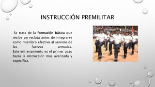 INSTRUCCIÓN PREMILITAR
Se trata de la formación básica que
recibe un recluta antes de integrarse
como miembro efectivo al servicio de
las fuerzas armadas.
Este entrenamiento es el primer paso
hacia la instrucción más avanzada y
específica.
 