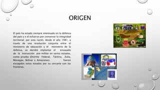 ORIGEN
El país ha estado siempre interesado en la defensa
del país y e el esfuerzo por conservar la integridad
territorial; por esta razón, desde el año 1981, a
través de una resolución conjunta entre el
ministerio de educación y el ministerio de la
defensa, se decidió implantar el ensayado
de la instrucción pre-militar en varios estados,
como prueba (Distrito Federal, Táchira, Zulia,
Monagas, Bolívar y Amazonas). fueron
escogidos estos estados por su cercanía con las
fronteras.
 