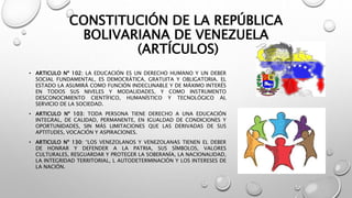 CONSTITUCIÓN DE LA REPÚBLICA
BOLIVARIANA DE VENEZUELA
(ARTÍCULOS)
• ARTICULO Nº 102: LA EDUCACIÓN ES UN DERECHO HUMANO Y UN DEBER
SOCIAL FUNDAMENTAL, ES DEMOCRÁTICA, GRATUITA Y OBLIGATORIA. EL
ESTADO LA ASUMIRÁ COMO FUNCIÓN INDECLINABLE Y DE MÁXIMO INTERÉS
EN TODOS SUS NIVELES Y MODALIDADES, Y COMO INSTRUMENTO
DESCONOCIMIENTO CIENTÍFICO, HUMANÍSTICO Y TECNOLÓGICO AL
SERVICIO DE LA SOCIEDAD.
• ARTICULO Nº 103: TODA PERSONA TIENE DERECHO A UNA EDUCACIÓN
INTEGRAL, DE CALIDAD, PERMANENTE, EN IGUALDAD DE CONDICIONES Y
OPORTUNIDADES, SIN MÁS LIMITACIONES QUE LAS DERIVADAS DE SUS
APTITUDES, VOCACIÓN Y ASPIRACIONES.
• ARTICULO Nº 130: “LOS VENEZOLANOS Y VENEZOLANAS TIENEN EL DEBER
DE HONRAR Y DEFENDER A LA PATRIA, SUS SÍMBOLOS, VALORES
CULTURALES, RESGUARDAR Y PROTEGER LA SOBERANÍA, LA NACIONALIDAD,
LA INTEGRIDAD TERRITORIAL, L AUTODETERMINACIÓN Y LOS INTERESES DE
LA NACIÓN.
 