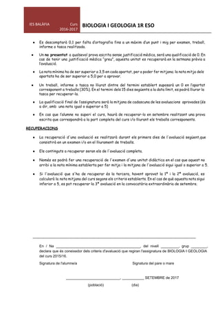  
IES BALÀFIA                      Curs 
2016­2017 
BIOLOGIA I GEOLOGIA 1R ESO 
 
● Es descomptarà 0,1 per falta d‛ortografia fins a un màxim d‛un punt i mig per examen, treball,
informe o tasca realitzada.
● Un ​no presentat ​a qualsevol prova escrita sense justificació mèdica, serà una qualificació de 0. En
cas de tenir una justificació mèdica “greu”, aquesta unitat es recuperarà en la setmana prèvia a
l‛avaluació.
● La nota mínima ha de ser superior a 3,5 en cada apartat, per a poder fer mitjana; la nota mitja dels
apartats ha de ser superior a 5,0 per a aprovar.
● Un treball, informe o tasca no lliurat dintre del termini establert suposarà un 0 en l‛apartat
corresponent a treballs (30%). En el termini dels 15 dies següents a la data límit, es podrà lliurar la
tasca per recuperar-la.
● La qualificació final de l‛assignatura serà la mitjana de cadascuna de les avaluacions aprovades (és
a dir, amb una nota igual o superior a 5)
● En cas que l‛alumne no superi el curs, haurà de recuperar-lo en setembre realitzant una prova
escrita que correspondrà a la part completa del curs i/o lliurant els treballs corresponents.
RECUPERACIONS
● La recuperació d'una avaluació es realitzarà durant els primers dies de l'avaluació següent,que
consistirà en un examen i/o en el lliurament de treballs.
● Els continguts a recuperar seran els de l'avaluació completa.
● Només es podrà fer una recuperació de l'examen d'una unitat didàctica en el cas que aquest no
arribi a la nota mínima establerta per fer mitja i la mitjana de l'avaluació sigui igual o superior a 5.
● Si l'avaluació que s'ha de recuperar és la tercera, havent aprovat la 1ª i la 2ª avaluació, es
calcularà la nota mitjana del curs segons els criteris establerts. En el cas de què aquesta nota sigui
inferior a 5, es pot recuperar la 3ª avaluació en la convocatòria extraordinària de setembre.
............................................................................................................................................................... 
En / Na __________________________________________, del nivell _________, grup ________,                 
declara que és coneixedor dels criteris d'avaluació que regiran l'assignatura de BIOLOGIA I GEOLOGIA                           
del curs 2015/16. 
Signatura de l'alumne/a  Signatura del pare o mare 
 
___________________________, ___________ SETEMBRE de 2017 
                      (població)                            (dia) 
 