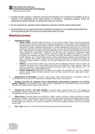Via Laietana, 2
08003 Barcelona
Tel. 93 552 69 80
Fax 93 552 69 83
http://gencat.cat
2/2 13/05/2014
 Consten de dues opcions, i l’alumne o alumna n’ha d’escollir una i marcar-la a la caràtula. Si en un
examen hi ha preguntes de les dues opcions, el corrector o correctora puntuarà només les
preguntes de l’opció marcada a la caràtula per l’alumne o alumna.
 En les preguntes de resposta d’opció múltiple les respostes errònies sempre descompten.
 Els estudiants que es vulguin examinar de matèries coincidents en una mateixa franja horària han
de fer aquestes proves de manera continuada sense sortir de l’aula.
Material per a l’examen:
1. Assignatures d'arts:
 Dibuix artístic: cal portar paper de 50 cm x 70 cm, fulls A4, llapis i barres de grafit de diferents
dureses, goma d'esborrar, carbó, goma d'esborrar especial per a carbó, draps i colors aplicables amb
tècniques seques (per tècniques seques s'entenen aquelles que no requereixen l'ús de cap diluent, ja
sigui basat en l'aigua o elaborat químicament). Un suport completament rígid de 50 cm x 70 cm que
servirà per col·locar-hi el paper, s'aconsella que sigui un tauler de fusta contraplacada de 0,8 cm de
gruix. Optativament, l'estudiant pot portar qualsevol tipus de material i instrumental d'acord amb les
seves preferències expressives. S’exclouen: les tècniques que requereixen dissolvents líquids
complementaris o externs (aigua, alcohol, trementina, aiguarràs, dissolvents sintètics, etc.) però
s’accepten els materials que porten el dissolvent incorporat (retoladors, retoladors de punta de
pinzell, bolígrafs, etc.); l’ús de coles, fixadors o altres productes que s’apliquin per vaporització, les
coles i materials molt volàtils i també els papers treballats prèviament; la utilització d’imatges de
referència ja siguin digitals o impreses i que no siguin estrictament les que figuren en l’enunciat de
l’examen.
 Disseny: cal portar làmina DIN A3 que s'haurà de lliurar doblegada juntament amb el quadern de
respostes. És necessari dur estris de dibuix com llapis, goma d'esborrar, regles, escaires, i llapis de
colors i/o retoladors. Convé també dur papers de colors, tisores, cola, cinta adhesiva, etc., i es
recomana portar una carpeta rígida DIN A3.
 Cultura audiovisual: bàsicament es treballa en el quadern de respostes, tot i que per a algunes
proves o opcions poden fer falta materials i estris de dibuix variats, com ara: llapis, goma, regle i
llapis de colors.
2. Assignatures de tecnologia: cal portar regle, escaire, llapis, goma d'esborrar i calculadora, però no
s'autoritzarà l'ús de les que portin informació emmagatzemada o puguin transmetre-la.
3. Biologia, Economia de l'empresa, Física, Matemàtiques, Matemàtiques aplicades a les ciències
socials i Química: és aconsellable portar regle graduat i calculadora (no s'autoritzarà l'ús de les que portin
informació emmagatzemada o puguin transmetre-la).
4. Ciències de la terra i del medi ambient: cal portar regle o escaire d'uns 20 cm de llargada, un
transportador d'angles, llapis de colors i calculadora, però no s'autoritzarà l'ús de les que portin informació
emmagatzemada o puguin transmetre-la.
5. Dibuix tècnic: cal portar llapis, goma d'esborrar, regles, escaires, paral·lex, compàs, plantilles de corbes,
transportador d'angles i calculadora (no s’autoritzarà l’ús de les que portin informació emmagatzemada o puguin
transmetre-la). No es poden utilitzar models de figures geomètriques. Opcionalment, l'estudiant pot portar
també tauleta d'una mida una mica superior al DINA3 per al cas que no pogués realitzar l'examen en una taula
convencional.
6. Grec i Llatí: diccionari. Es permet l'ús de l'apèndix gramatical annexat al diccionari.
 
