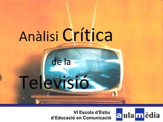 Anàlisi  Crítica   de la  Televisió VI Escola d’Estiu  d’Educació en Comunicació 