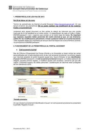 1. PREMATRÍCULA DE LES PAU DE 2013

Del 20 de febrer al 4 de març:

Termini de prematrícula via Internet al portal Accesnet (https://accesnet.gencat.cat). Un cop
tancat el termini de prematrícula NO es podrà realitzar cap modificació de les matèries
triades a la prematrícula.

Juntament amb aquest document us fem arribar la relació de l’alumnat que ens consta
matriculat de 2n de batxillerat en el vostre centre, i hi especifiquem de cada un d’ells o d’elles:
DNI/NIE/passaport i nom i cognoms que consten en la nostra base de dades. És important
que repasseu aquestes dades personals del vostre alumnat ja que, en cas d’esmena,
caldria fer les modificacions prèviament a iniciar qualsevol tràmit en el portal Accesnet.
Totes aquestes dades són importants per tal que l’alumnat disposi de la documentació correcta,
i la principal és el DNI/NIE/passaport.

2. FUNCIONAMENT DE LA PREMATRÍCULA AL PORTAL ACCESNET

    a. Codi accesnet al portal

Des de l’Oficina d’Organització de Proves d’Accés a la Universitat us farem arribar les cartes
personalitzades per a cada estudiant amb el seu codi accesnet provisional. La primera vegada
que l’alumnat accedeixi al portal Accesnet aquest any, haurà d’introduir el seu identificador
d’usuari (DNI/NIE/passaport) i el codi accesnet provisional assignat. La mateixa aplicació els
obligarà, aquesta primera vegada, a modificar aquest codi accesnet i canviar-lo pel que ells
vulguin. D’aquesta manera, les dades personals i acadèmiques de l’alumnat estan protegides
tal com demana la LOPD.




*Pantalla orientativa

Un cop introduït correctament l’identificador d’usuari i el codi accesnet provisional es presentarà
la pantalla ‘Registre d’usuari’.




Prematrícula PAU – 2013                                                                      2 de 9
 
