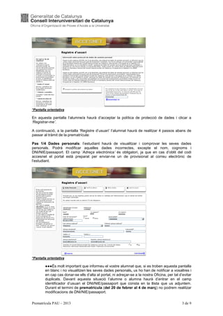 *Pantalla orientativa

En aquesta pantalla l’alumne/a haurà d’acceptar la política de protecció de dades i clicar a
‘Registrar-me’.

A continuació, a la pantalla ‘Registre d’usuari’ l’alumnat haurà de realitzar 4 passos abans de
passar al tràmit de la prematrícula:

Pas 1/4 Dades personals: l’estudiant haurà de visualitzar i comprovar les seves dades
personals. Podrà modificar aquelles dades incorrectes, excepte el nom, cognoms i
DNI/NIE/passaport. El camp ‘Adreça electrònica’ és obligatori, ja que en cas d’oblit del codi
accesnet el portal està preparat per enviar-ne un de provisional al correu electrònic de
l’estudiant.




*Pantalla orientativa

        ●●●És molt important que informeu el vostre alumnat que, si es troben aquesta pantalla
        en blanc i no visualitzen les seves dades personals, us ho han de notificar a vosaltres i
        en cap cas donar-se ells d’alta al portal, ni adreçar-se a la nostra Oficina, per tal d’evitar
        duplicats. Davant aquesta situació l’alumne o alumna haurà d’entrar en el camp
        identificador d’usuari el DNI/NIE/passaport que consta en la llista que us adjuntem.
        Durant el termini de prematrícula (del 20 de febrer al 4 de març) no podrem realitzar
        modificacions de DNI/NIE/passaport.

Prematrícula PAU – 2013                                                                         3 de 9
 