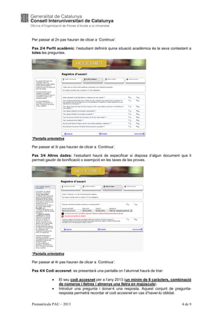 Per passar al 2n pas hauran de clicar a ‘Continua’.

Pas 2/4 Perfil acadèmic: l’estudiant definirà quina situació acadèmica és la seva contestant a
totes les preguntes.




*Pantalla orientativa

Per passar al 3r pas hauran de clicar a ‘Continua’.

Pas 3/4 Altres dades: l’estudiant haurà de especificar si disposa d’algun document que li
permeti gaudir de bonificació o exempció en les taxes de les proves.




*Pantalla orientativa

Per passar al 4r pas hauran de clicar a ‘Continua’.

Pas 4/4 Codi accesnet: es presentarà una pantalla on l’alumnat haurà de triar:

             •   El seu codi accesnet per a l’any 2013 (un mínim de 8 caràcters, combinació
                 de números i lletres i almenys una lletra en majúscula).
             •   Introduir una pregunta i donar-li una resposta. Aquest conjunt de pregunta-
                 resposta permetrà recordar el codi accesnet en cas d’haver-lo oblidat.

Prematrícula PAU – 2013                                                                 4 de 9
 