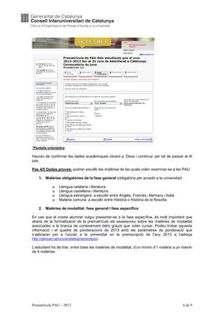 *Pantalla orientativa

Hauran de confirmar les dades acadèmiques clicant a ‘Desa i continua’ per tal de passar al 4t
pas.

Pas 4/5 Dades proves: podran escollir les matèries de les quals volen examinar-se a les PAU.

    1. Matèries obligatòries de la fase general (obligatòria per accedir a la universitat)

             o   Llengua catalana i literatura
             o   Llengua castellana i literatura
             o   Llengua estrangera: a escollir entre Anglès, Francès, Alemany i Italià
             o   Matèria comuna: a escollir entre Història o Història de la filosofia

    2. Matèries de modalitat: fase general i fase específica

En cas que el vostre alumnat vulgui presentar-se a la fase específica, és molt important que
abans de la formalització de la prematrícula els assessoreu sobre les matèries de modalitat
associades a la branca de coneixement del/s grau/s que volen cursar. Podeu trobar aquesta
informació i el quadre de ponderacions de 2013 amb els paràmetres de ponderació que
s’aplicaran per a l’accés a la universitat en la preinscripció de l’any 2013 a l’adreça
http://gencat.cat/universitats/preinscripcio.

L’estudiant ha de triar, entre totes les matèries de modalitat, d’un mínim d’1 matèria a un màxim
de 4 matèries.




Prematrícula PAU – 2013                                                                      6 de 9
 