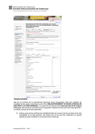 *Pantalla orientativa

●●● En el moment de la prematrícula l’alumnat haurà d’especificar totes les matèries de
modalitat de les quals s’examinarà a les PAU (OBLIGATÒRIAMENT N’HAURÀ D’ESCOLLIR
UNA PER A LA FASE GENERAL) i no serà fins al moment de la matrícula (del 23 de maig al
3 de juny) que haurà de concretar quina d’aquestes matèries formarà part de la fase general i,
si s’escau, quines de la fase específica.

    3. Indicar quina de les matèries de modalitat triades (en el pas 2) és la que faran amb més
       probabilitat en la fase general. Cal insistir que la tria que faci l’estudiant en aquest
       apartat la podrà modificar en el moment de la matrícula.




Prematrícula PAU – 2013                                                                  7 de 9
 