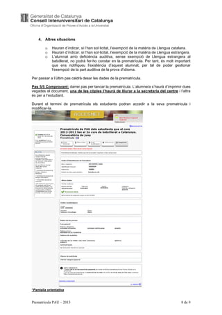 4. Altres situacions

        o    Hauran d’indicar, si l’han sol·licitat, l’exempció de la matèria de Llengua catalana.
        o    Hauran d’indicar, si l’han sol·licitat, l’exempció de la matèria de Llengua estrangera.
        o    L’alumnat amb deficiència auditiva, sense exempció de Llengua estrangera al
             batxillerat, no podrà fer-ho constar en la prematrícula. Per tant, és molt important
             que ens notifiqueu l’existència d’aquest alumnat, per tal de poder gestionar
             l’exempció de la part auditiva de la prova d’idioma.

Per passar a l’últim pas caldrà desar les dades de la prematrícula.

Pas 5/5 Comprovant: darrer pas per tancar la prematrícula. L’alumne/a s’haurà d’imprimir dues
vegades el document, una de les còpies l’haurà de lliurar a la secretaria del centre i l’altra
és per a l’estudiant.

Durant el termini de prematrícula els estudiants podran accedir a la seva prematrícula i
modificar-la.




*Pantalla orientativa


Prematrícula PAU – 2013                                                                       8 de 9
 
