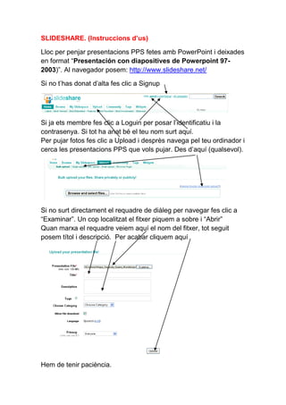 SLIDESHARE. (Instruccions d’us)

Lloc per penjar presentacions PPS fetes amb PowerPoint i deixades
en format “Presentación con diapositives de Powerpoint 97-
2003)”. Al navegador posem: http://www.slideshare.net/

Si no t’has donat d’alta fes clic a Signup




Si ja ets membre fes clic a Loguin per posar l’identificatiu i la
contrasenya. Si tot ha anat bé el teu nom surt aquí.
Per pujar fotos fes clic a Upload i desprès navega pel teu ordinador i
cerca les presentacions PPS que vols pujar. Des d’aquí (qualsevol).




Si no surt directament el requadre de diàleg per navegar fes clic a
“Examinar”. Un cop localitzat el fitxer piquem a sobre i “Abrir”
Quan marxa el requadre veiem aquí el nom del fitxer, tot seguit
posem títol i descripció. Per acabar cliquem aquí




Hem de tenir paciència.
 