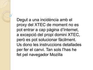 Degut a una incidència amb el proxy del XTEC de moment no es pot entrar a cap pàgina d’Internet,  a excepció del propi domini XTEC, però es pot solucionar fàcilment. Us dono les instruccions detallades per fer el canvi. Tan sols l’has he fet pel navegador Mozilla 