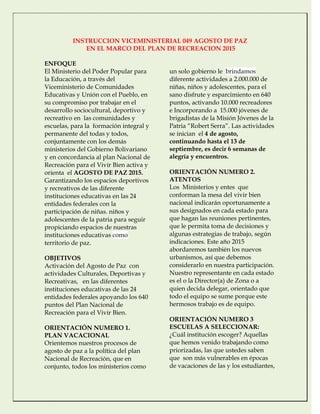 INSTRUCCION VICEMINISTERIAL 049 AGOSTO DE PAZ
EN EL MARCO DEL PLAN DE RECREACION 2015
ENFOQUE
El Ministerio del Poder Popular para
la Educación, a través del
Viceministerio de Comunidades
Educativas y Unión con el Pueblo, en
su compromiso por trabajar en el
desarrollo sociocultural, deportivo y
recreativo en las comunidades y
escuelas, para la formación integral y
permanente del todas y todos,
conjuntamente con los demás
ministerios del Gobierno Bolivariano
y en concordancia al plan Nacional de
Recreación para el Vivir Bien activa y
orienta el AGOSTO DE PAZ 2015.
Garantizando los espacios deportivos
y recreativos de las diferente
instituciones educativas en las 24
entidades federales con la
participación de niñas. niños y
adolescentes de la patria para seguir
propiciando espacios de nuestras
instituciones educativas como
territorio de paz.
OBJETIVOS
Activación del Agosto de Paz con
actividades Culturales, Deportivas y
Recreativas, en las diferentes
instituciones educativas de las 24
entidades federales apoyando los 640
puntos del Plan Nacional de
Recreación para el Vivir Bien.
ORIENTACIÓN NUMERO 1.
PLAN VACACIONAL
Orientemos nuestros procesos de
agosto de paz a la política del plan
Nacional de Recreación, que en
conjunto, todos los ministerios como
un solo gobierno le brindamos
diferente actividades a 2.000.000 de
niñas, niños y adolescentes, para el
sano disfrute y esparcimiento en 640
puntos, activando 10.000 recreadores
e Incorporando a 15.000 jóvenes de
brigadistas de la Misión Jóvenes de la
Patria “Robert Serra”. Las actividades
se inician el 4 de agosto,
continuando hasta el 13 de
septiembre, es decir 6 semanas de
alegría y encuentros.
ORIENTACIÓN NUMERO 2.
ATENTOS
Los Ministerios y entes que
conforman la mesa del vivir bien
nacional indicarán oportunamente a
sus designados en cada estado para
que hagan las reuniones pertinentes,
que le permita toma de decisiones y
algunas estrategias de trabajo, según
indicaciones. Este año 2015
abordaremos también los nuevos
urbanismos, así que debemos
considerarlo en nuestra participación.
Nuestro representante en cada estado
es el o la Director(a) de Zona o a
quien decida delegar, orientado que
todo el equipo se sume porque este
hermosos trabajo es de equipo.
ORIENTACIÓN NUMERO 3
ESCUELAS A SELECCIONAR:
¿Cuál institución escoger? Aquellas
que hemos venido trabajando como
priorizadas, las que ustedes saben
que son más vulnerables en épocas
de vacaciones de las y los estudiantes,
 