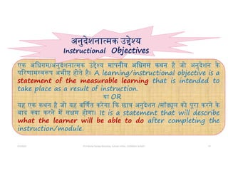 5/5/2022 Prof Amita Pandey Bhardwaj, School of Edu., SLBSNSU, N.Delhi 10
एक अिधगम/अनुदेशना मक उ े य मापनीय अिधगम कथन है जो अनुदेशन के
प रणाम व प अभी होते है। A learning/instructional objective is a
statement of the measurable learning that is intended to
take place as a result of instruction.
या OR
यह एक कथन है जो यह व णत करेगा क छा अनुदेशन /मॉ ूल को पूरा करने के
बाद या करने म स म होगा। It is a statement that will describe
what the learner will be able to do after completing the
instruction/module.
अनुदेशना मक उ े य
Instructional Objectives
 