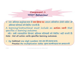5/5/2022 Prof Amita Pandey Bhardwaj, School of Edu., SLBSNSU, N.Delhi 16
 एक अिधगम/अनुदेशा मक म एक ि या पद अव य सि मिलत होनी चािहए जो
अिधगम प रणाम को िनिद करती है।
A learning/instructional must include an action verb that
specifies a learning outcome.
नोट- सभी यावहा रक ि याएं अिधगम प रणाम को िनिद नह करती ह।
Note- Not all action verbs specifies learning outcomes.
 Eg-Subtract one digit numbers एक अंक क सं या घटाएं.
Practice the multiplication tables गुणन सारणी/पहाड़ा का अ यास कर
Component-1
वहार Behaviour
 