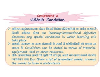 5/5/2022 Prof Amita Pandey Bhardwaj, School of Edu., SLBSNSU, N.Delhi 22
 अिधगम/अनुदेशना मक उ े य िक ह िवशेष प रि थितय का वणन करता है
िजनम अिधगम होगा। An learning/instructional objective
describes any special conditions in which learning will
take place.
 साम ी, उपकरण या अ य संसाधन क
े संदभ म प रि थितय को बताया जा
सकता है। Conditions can be stated in terms of Material,
equipment, tool or other resources.
 जैसे- अ यवि थत श द क सूची को देते हए, श द को वा य बनाने क
े िलए
यवि थत कर। Eg- Given a list of scrambled words, arrange
the words to form a sententence.
Component-2
प रि थित Condition
 