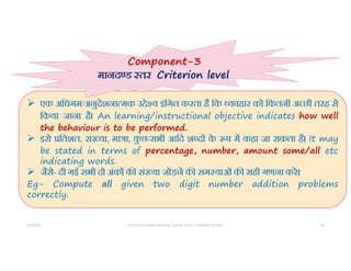 5/5/2022 Prof Amita Pandey Bhardwaj, School of Edu., SLBSNSU, N.Delhi 23
 एक अिधगम/अनुदेशना मक उ े य इंिगत करता है िक यवहार को िकतनी अ छी तरह से
िकया जाना है। An learning/instructional objective indicates how well
the behaviour is to be performed.
 इसे ितशत, सं या, मा ा, क
ु छ/सभी आिद श द क
े प म कहा जा सकता है। It may
be stated in terms of percentage, number, amount some/all etc
indicating words.
 जैसे- दी गई सभी दो अंक क सं या जोड़ने क सम याओंक सही गणना कर।
Eg- Compute all given two digit number addition problems
correctly.
Component-3
मानद ड तर Criterion level
 