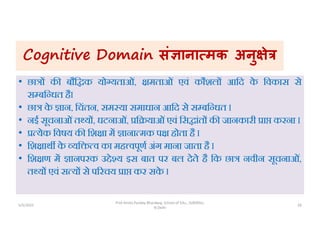 Cognitive Domain सं ाना मक अनु े
• छा क बौि क यो यताओं, मताओं एवं कौशल आिद क
े िवकास से
स बि धत हैI
• छा क
े ान, िचंतन, सम या समाधान आिद से स बि धत I
• नई सूचनाओंत य , घटनाओं, ि याओंएवं िस ांत क जानकारी ा करना I
• येक िवषय क िश ा म ाना मक प होता है I
• िश ाथ क
े यि व का मह वपूण अंग माना जाता है I
• िश ण म ानपरक उ े य इस बात पर बल देते है िक छा नवीन सूचनाओं,
त य एवं स य से प रचय ा कर सक
े I
5/5/2022 28
Prof Amita Pandey Bhardwaj, School of Edu., SLBSNSU,
N.Delhi
 
