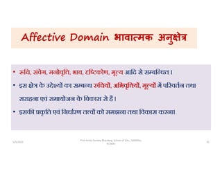 Affective Domain भावा मक अनु े
• िच, संवेग, मनोवृि , भाव, ि कोण, मू य आिद से स बि धत I
• इस े क
े उ े य का स ब ध िचय , अिभवृि य , मू य म प रवतन तथा
सराहना एवं समायोजन क
े िवकास से है l
• इसक कृ ित एवं िनधारण त व को समझना तथा िवकास करनाl
5/5/2022 35
Prof Amita Pandey Bhardwaj, School of Edu., SLBSNSU,
N.Delhi
 