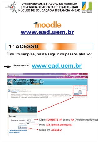 UNIVERSIDADE ESTADUAL DE MARINGÁ
        UNIVERSIDADE ABERTA DO BRASIL - UAB
       NÚCLEO DE EDUCAÇÃO A DISTÂNCIA - NEAD




         www.ead.uem.br

1º ACESSO
É muito simples, basta seguir os passos abaixo:

   Acesse o site:
                    www.ead.uem.br




              50001   Digite SOMENTE Nº de seu RA (Registro Acadêmico)
              ***     Digite 123 (senha provisória)

                      Clique em ACESSO
 