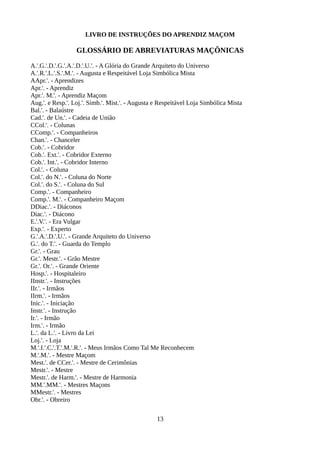LIVRO DE INSTRUÇÕES DO APRENDIZ MAÇOM
GLOSSÁRIO DE ABREVIATURAS MAÇÔNICAS
A.'.G.'.D.'.G.'.A.'.D.'.U.'. - A Glória do Grande Arquiteto do Universo
A.'.R.'.L.'.S.'.M.'. - Augusta e Respeitável Loja Simbólica Mista
AApr.'. - Aprendizes
Apr.'. - Aprendiz
Apr.'. M.'. - Aprendiz Maçom
Aug.'. e Resp.'. Loj.'. Simb.'. Mist.'. - Augusta e Respeitável Loja Simbólica Mista
Bal.'. - Balaústre
Cad.'. de Un.'. - Cadeia de União
CCol.'. - Colunas
CComp.'. - Companheiros
Chan.'. - Chanceler
Cob.'. - Cobridor
Cob.'. Ext.'. - Cobridor Externo
Cob.'. Int.'. - Cobridor Interno
Col.'. - Coluna
Col.'. do N.'. - Coluna do Norte
Col.'. do S.'. - Coluna do Sul
Comp.'. - Companheiro
Comp.'. M.'. - Companheiro Maçom
DDiac.'. - Diáconos
Diac.'. - Diácono
E.'.V.'. - Era Vulgar
Exp.'. - Experto
G.'.A.'.D.'.U.'. - Grande Arquiteto do Universo
G.'. do T.'. - Guarda do Templo
Gr.'. - Grau
Gr.'. Mestr.'. - Grão Mestre
Gr.'. Or.'. - Grande Oriente
Hosp.'. - Hospitaleiro
IInstr.'. - Instruções
IIr.'. - Irmãos
IIrm.'. - Irmãos
Inic.'. - Iniciação
Instr.'. - Instrução
Ir.'. - Irmão
Irm.'. - Irmão
L.'. da L.'. - Livro da Lei
Loj.'. - Loja
M.'.I.'.C.'.T.'.M.'.R.'. - Meus Irmãos Como Tal Me Reconhecem
M.'.M.'. - Mestre Maçom
Mest.'. de CCer.'. - Mestre de Cerimônias
Mestr.'. - Mestre
Mestr.'. de Harm.'. - Mestre de Harmonia
MM.'.MM.'. - Mestres Maçons
MMestr.'. - Mestres
Obr.'. - Obreiro
13
 