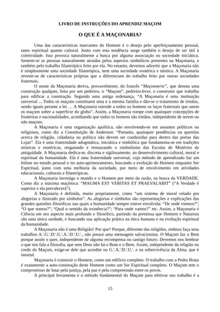 LIVRO DE INSTRUÇÕES DO APRENDIZ MAÇOM
O QUE É A MAÇONARIA?
Uma das características marcantes do Homem é o desejo pelo aperfeiçoamento pessoal,
tanto espiritual quanto cultural. Junto com esta tendência surge também o desejo de ser útil à
coletividade. Isso provoca naturalmente a busca por alguma associação ou sociedade iniciática.
Sentem-se as pessoas naturalmente atraídas pelos aspectos simbólicos presentes na Maçonaria, e
também pelo trabalho filantrópico feito por ela. No entanto, devemos advertir que a Maçonaria não
é simplesmente uma sociedade filantrópica, nem uma sociedade esotérica e mística. A Maçonaria
reveste-se de características próprias que a diferenciam do trabalho feito por outras sociedades
fraternais.
O nome da Maçonaria deriva, provavelmente, do francês “Maçonnerie”, que denota uma
construção qualquer, feita por um pedreiro, o “Maçom”, pedreiro-livre, o construtor que trabalha
para edificar a construção. Segundo uma antiga ordenança, “A Maçonaria é uma instituição
universal ... Todos os maçons constituem uma e a mesma família e dão-se o tratamento de irmãos,
sendo iguais perante a lei … A Maçonaria estende a todos os homens os laços fraternais que unem
os maçons sobre a superfície do globo”. Assim, a Maçonaria rompe com quaisquer concepções de
fronteiras e nacionalidades, acreditando que todos os homens são irmãos, independente de serem ou
não maçons.
A Maçonaria é uma organização apolítica, não envolvendo-se em assuntos políticos ou
religiosos, como diz a Constituição de Anderson: “Portanto, quaisquer pendências ou querelas
acerca de religião, cidadania ou política não devem ser conduzidas para dentro das portas das
Lojas”. Ela é uma fraternidade adogmática, iniciática e simbólica que fundamenta-se em tradições
místicas e esotéricas, resgatando e restaurando o simbolismo das Escolas de Mistérios da
antiguidade. A Maçonaria dedica-se, discreta e sigilosamente, ao desenvolvimento cultural, moral e
espiritual da humanidade. Ela é uma fraternidade universal, cujo método de aprendizado faz um
ênfase no estudo pessoal e no auto-aprimoramento, buscando a evolução do Homem enquanto Ser
Espiritual, junto com uma melhoria da sociedade, por meio de envolvimento em atividades
educacionais, culturais e filantrópicas.
A Maçonaria investiga o mundo e o Homem por meio da razão, na busca da VERDADE.
Como diz a máxima maçônica: “MAGMA EST VERITAS ET PRAEVALABIT” (“A Verdade é
superior e ela prevalecerá”).
A Maçonaria é definida, muito propriamente, como “um sistema de moral velado por
alegorias e ilustrado por símbolos”. As alegorias e símbolos são representações e explicações das
grandes questões filosóficas nas quais a humanidade sempre esteve envolvida: “De onde viemos?”;
“O que somos?”; “Qual o sentido da existência?”; “Para onde vamos?” etc. Assim, a Maçonaria é
Ciência em seu aspecto mais profundo e filosófico, partindo da premissa que Homem e Natureza
são uma única unidade, e buscando sua aplicação prática na ética humana e na evolução espiritual
da humanidade.
A Maçonaria não é uma Religião! Por que? Porque, diferente das religiões, embora faça seus
trabalhos A.'.G.'.D.'.G.'.A.'.D.'.U.'., não possui uma mensagem salvacionista. O Maçom faz o Bem
porque assim o quer, independente de alguma recompensa ou castigo futuro. Devemos nos lembrar
o que nos fala a filosofia, que sem Deus não há o Bom e o Bem. Assim, independente da religião ou
credo do Maçom, exige-se dele que acredite no G.'.A.'.D.'.U.'. e na sobrevivência da Alma, que é
imortal.
Maçonaria é construir o Homem, como um edifício completo. O trabalho com a Pedra Bruta
é exatamente a auto-construção deste Homem como um Ser Espiritual completo. O Maçom tem o
compromisso de lutar pela justiça, pela paz e pela compreensão entre os povos.
A principal ferramenta e o método fundamental do Maçom para efetivar seu trabalho é a
15
 