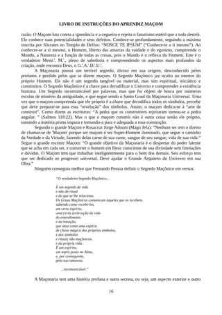 LIVRO DE INSTRUÇÕES DO APRENDIZ MAÇOM
razão. O Maçom luta contra a ignorância e a cegueira e rejeita o fanatismo estéril que a tudo destrói.
Ele conhece suas potencialidades e seus defeitos. Conhece-se profundamente, seguindo a máxima
inscrita por Sócrates no Templo de Delfos: “NOSCE TE IPSUM” (“Conhece-te a ti mesmo”). Ao
conhecer-se a si mesmo, o Homem, liberto das amarras da vaidade e do egoísmo, compreende o
Mundo, a Natureza e a função de todas as coisas, pois o Mundo é o reflexo do Homem. Este é o
verdadeiro Mestr.'. M.'., pleno de sabedoria e compreendendo os aspectos mais profundos da
criação, onde encontra Deus, o G.'.A.'.D.'.U.'.
A Maçonaria possui um terrível segredo, divino em sua origem, desconhecido pelos
profanos e perdido pelos que se dizem maçons. O Segredo Maçônico jaz oculto no interior do
próprio Homem. Ele não é um segredo tangível ou material, mas sim espiritual, iniciático e
construtivo. O Segredo Maçônico é a chave para decodificar o Universo e compreender a existência
humana. Um Segredo incomunicável por palavras, mas que foi objeto de busca por inúmeras
escolas de mistério da antiguidade, e que segue sendo o Santo Graal da Maçonaria Universal. Uma
vez que o maçom compreenda que ele próprio é a chave que decodifica todos os símbolos, percebe
que deve preparar-se para esta “revelação” dos símbolos. Assim, o maçom dedica-se à “arte de
construir”. Como dizem as escrituras: “A pedra que os construtores rejeitaram tornou-se a pedra
angular. ” (Salmos 118:22). Mas o que o maçom constrói não é outra coisa senão ele próprio,
tomando a matéria prima impura e tornando-a pura e adequada a essa construção.
Segundo o grande Maçom e Rosacruz Jorge Adoum (Mago Jefa): “Nenhum ser tem o direito
de chamar-se de 'Maçom' porque ser maçom é ser Super-Homem iluminado, que segue o caminho
da Verdade e da Virtude, fazendo delas carne de sua carne, sangue de seu sangue, vida de sua vida.”
Segue o grande escritor Maçom: “O grande objetivo da Maçonaria é o despertar do poder latente
que se acha em cada ser, e converter o homem em Deus consciente de sua divindade sem limitações
e dúvidas. O Maçom tem que trabalhar inteligentemente para o bem dos demais. Seu esforço tem
que ser dedicado ao progresso universal. Deve ajudar o Grande Arquiteto do Universo em sua
Obra.”
Ninguém conseguiu melhor que Fernando Pessoa definir o Segredo Maçônico em versos:
“O verdadeiro Segredo Maçônico...
É um segredo de vida
e não de ritual
e do que se lhe relaciona.
Os Graus Maçônicos comunicam àqueles que os recebem,
sabendo como recebe-los,
um certo espírito,
uma certa aceleração da vida
do entendimento
e da intuição,
que atua como uma espécie
de chave mágica dos próprios símbolos,
e dos símbolos
e rituais não maçônicos,
e da própria vida.
É um espírito,
um sopro posto na Alma,
e, por conseguinte,
pela sua natureza,
...incomunicável.”
A Maçonaria tem uma história profana e outra secreta, ou seja, um aspecto exterior e outro
16
 