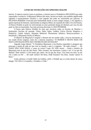 LIVRO DE INSTRUÇÕES DO APRENDIZ MAÇOM
interior. O aspecto exterior é para os profanos, o interior para os Verdadeiros INICIADOS que estão
capacitados a recebe-lo. A Maçonaria Mística (de misto, secreto ou mudo, mas também significando
sagrado) é essencialmente iniciática e cujo segredo não pode ser transmitido por palavras. A
PALAVRA PERDIDA é buscada pela humanidade desde os mais antigos tempos, e ela significa a
queda espiritual do Homem, representada na alegoria bíblica da expulsão de Adão e Eva do Paraíso.
A Palavra Perdida só pode ser reencontrada no mais profundo âmago do Homem, por isso ela não
pode ser dita ou transmitida. Sua mais próxima descrição é a PAZ INTERIOR.
A busca pela Palavra Perdida foi obra que envolveu todas as Escolas de Mistério e
Instituições Secretas do passado: China; Índia; Egito; Caldéia; Grécia (Escola Pitagórica e
Platônica); Cabala Judaica; Alquimia Medieval; Hermetismo Islâmico; Rosacrucianismo; e,
finalmente, a Maçonaria Oculta ou Mística.
O objetivo da Maçonaria é resgatar o Homem de seu estado caído, e leva-lo novamente ao
seu estado divino original, como diz a máxima maçônica: “O HOMEM É MUITO MAIS UM
DEUS CONVALESCENTE QUE UM BRUTO EM ASCENÇÃO”.
Segundo Jorge Adoum: “A Verdadeira Maçonaria e sua história respondem à pergunta que
preocupa a mente de todo ser que vem ao mundo, a que é a seguinte: ' De onde viemos?' … Do
NADA NÃO VEM NADA; e como eu existo? Logo, EU SOU eterno ... Então a história da
Maçonaria está no que diz São Paulo: 'Nele vivemos, nos movemos e temos o ser'. E no que diz
Maomé: 'Dele viemos e a Ele temos que voltar'. Ou no que diz Jesus: 'Vós estais em mim, eu em
vós e todos no Pai' … De onde viemos? De Deus, Onde Estamos? Em Deus. Aonde vamos? A
Deus.”
Como afirmou o Grande Sábio da Galiléia, sobre a Verdade que se oculta dentro de nosso
âmago: “EU SOU é o Caminho, a Verdade e a Vida.”
17
 