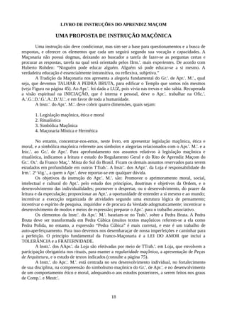 LIVRO DE INSTRUÇÕES DO APRENDIZ MAÇOM
UMA PROPOSTA DE INSTRUÇÃO MAÇÔNICA
Uma instrução não deve condicionar, mas sim ser a base para questionamentos e a busca de
respostas, e oferecer os elementos que cada um seguirá segundo sua vocação e capacidades. A
Maçonaria não possui dogmas, deixando ao buscador a tarefa de fazer-se as perguntas certas e
procurar as respostas, tarefa na qual será orientado pelos IIrm.'. mais experientes. De acordo com
Huberto Rohden: “Ninguém pode educar alguém. Alguém só pode educar-se a si mesmo. A
verdadeira educação é essencialmente intransitiva, ou reflexiva, subjetiva.”
A Tradição da Maçonaria nos apresenta a alegoria fundamental do Gr.'. de Apr.'. M.'., qual
seja, que devemos TALHAR A PEDRA BRUTA, para edificar o Templo que somos nós mesmos
(veja Figura na página 45). Ao Apr.'. foi dada a LUZ, pois vivia nas trevas e não sabia. Recuperada
a visão espiritual na INICIAÇÃO, que é interna e pessoal, deve o Apr.'. trabalhar na Ofic.'.
A.'.G.'.D.'.G.'.A.'.D.'.U.'. e em favor de toda a humanidade.
A Instr.'. do Apr.'. M.'. deve cobrir quatro dimensões, quais sejam:
1. Legislação maçônica, ética e moral
2. Ritualística
3. Simbólica Maçônica
4. Maçonaria Mística e Hermética
No entanto, concentrar-nos-emos, neste livro, em apresentar legislação maçônica, ética e
moral, e a simbólica maçônica referente aos símbolos e alegorias relacionados com o Apr.'. M.'. e a
Inic.'. ao Gr.'. de Apr.'. Para aprofundamento nos assuntos relativos à legislação maçônica e
ritualística, indicamos a leitura e estudo do Regulamento Geral e do Rito de Aprendiz Maçom do
Gr.'. Or.'. da Franco Maç.'. Mista do Sul do Brasil. Ficam os demais assuntos reservados para serem
estudados em profundidade em outros TTrab.'. A Instr.'. dos AApr.'. da Loja é responsabilidade do
Irm.'. 2º Vig.'., a quem o Apr.'. deve reportar-se em qualquer dúvida.
Os objetivos da instrução do Apr.'. M.'. são: Promover o aprimoramento moral, social,
intelectual e cultural do Apr.'. pelo estudo dos princípios, doutrinas e objetivos da Ordem, e o
desenvolvimento das individualidades; promover o despertar, ou o desenvolvimento, do prazer da
leitura e da especulação; proporcionar ao Apr.'. a oportunidade de entender a si mesmo e ao mundo;
incentivar a execução organizada de atividades segundo uma estrutura lógica de pensamento;
incentivar o espírito de pesquisa, inquiridor e de procura da Verdade adogmaticamente; incentivar o
desenvolvimento de modos e meios de expressão; preparar o Apr.'. para o trabalho associativo.
Os elementos da Instr.'. do Apr.'. M.'. baseiam-se no Trab.'. sobre a Pedra Bruta. A Pedra
Bruta deve ser transformada em Pedra Cúbica (muitos textos maçônicos referem-se a ela como
Pedra Polida, no entanto, a expressão “Pedra Cúbica” é mais correta), e este é um trabalho de
auto-aperfeiçoamento. Para isso devemos nos desembaraçar de nossa imperfeições e caminhar para
a perfeição. O princípio fundamental da Franco-Maçonaria é a LEI DO AMOR que inclui a
TOLERÂNCIA e a FRATERNIDADE.
A Instr.'. dos AApr.'. da Loja são efetivadas por meio de TTrab.'. em Loja, que envolvem a
participação obrigatória nos rituais, para manter a regularidade maçônica, a apresentação de Peças
de Arquitetura, e o estudo de textos indicados (consulte a página 75).
A Instr.'. do Apr.'. M.'. está centrada no seu desenvolvimento individual, no fortalecimento
de sua disciplina, na compreensão do simbolismo maçônico do Gr.'. de Apr.'. e no desenvolvimento
de um comportamento ético e moral, adequando-o aos estudos posteriores, a serem feitos nos graus
de Comp.'. e Mestr.'.
18
 