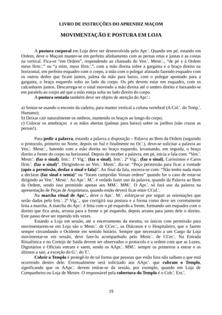 LIVRO DE INSTRUÇÕES DO APRENDIZ MAÇOM
MOVIMENTAÇÃO E POSTURA EM LOJA
A postura corporal em Loja deve ser desenvolvida pelo Apr.'. Quando em pé, estando em
Ordem, deve o Maçom manter-se em perfeito alinhamento com as pernas retas e juntas e as costas
na vertical. Fica-se “em Ordem”, respondendo ao chamado do Ven.'. Mestr.'., “de pé e à Ordem
meus IIrm.'.” ou “a mim, meus IIrm.'.”, com a mão direita sobre a garganta e o braço direito na
horizontal, em perfeito esquadro com o corpo, a mão com o polegar afastado fazendo esquadro com
os outros dedos que ficam juntos, palma da mão para baixo, com o polegar apontado para a
garganta, o braço esquerdo solto ao lado do corpo. Os pés devem estar em esquadro, com os
calcanhares juntos. Descarrega-se o sinal movendo a mão direita até o ombro direito e baixando-se
em paralelo ao corpo até que a mão esteja solta no lado direito do corpo.
A postura sentada também deve ser objeto de atenção do Apr.'.:
a) Sentar-se usando o encosto da cadeira, para manter vertical a coluna vertebral (A Col.'. do Temp.'.
Humano);
b) Deixar cair naturalmente os ombros, mantendo os braços ao longo do corpo;
c) Colocar os antebraços e as mãos abertas (palmas para baixo) sobre os joelhos (não cruzar as
pernas!).
Para pedir a palavra, estando a palavra a disposição – Palavra ao Bem da Ordem (seguindo
o protocolo, primeiro no Norte, depois no Sul e finalmente no Or.'.), deve-se solicitar a palavra ao
Ven.'. Mestr.'., batendo com a mão direita no braço esquerdo, levantando, em seguida, o braço
direito a frente do corpo na horizontal. Depois de receber a palavra, em pé, inicia a fala com: “Ven.'.
Mestr.'. (faz o sinal), Irm.'. 1º Vig.'. (faz o sinal), Irm.'. 2º Vig.'. (faz o sinal), Caríssimos e Caros
IIrm.'. (faz o sinal)”. Dirigindo-se ao Ven.'. Mestr.'. diz-se: “Peço permissão para ficar a vontade
(após a permissão, desfaz o sinal e fala)”. Ao final da fala, encerra-se com: “Não tenho nada mais
a declarar (faz sinal e senta)” ou “foram cumpridas Vossas ordens” quando for o caso de estar-se
dirigindo ao Ven.'. Mestr.'. Ao Apr.'. M.'. é vedado fazer uso da palavra, quando da Palavra ao Bem
da Ordem, sendo isso permitido apenas aos MM.'. MM.'. O Apr.'. só fará uso da palavra na
apresentação de Peças de Arquitetura, quando então deverá ficar entre CCol.'.
Na marcha ritual de Apr.'., deve o Apr.'. M.'. esforçar-se por seguir as orientações que
serão dadas pelo Irm.'. 2º Vig.'., que corrigirá sua postura e a forma como deve ser corretamente
feita a marcha. A marcha do Apr.'. é feita com o pé esquerdo a frente, formando um esquadro com o
direito que fica atrás, arrasta para a frente o pé esquerdo, depois arrasta para junto dele o direito.
Este passo deve ser repetido três vezes.
Estando a Loja em sessão, até o encerramento da mesma, os únicos com permissão para
movimentarem-se em Loja são o Mestr.'. de CCer.'., os Diáconos e o Hospitaleiro, que o fazem
sempre circundando o Ocidente em sentido horário. Sempre que necessário a um Cargo da Loja
movimentar-se em sessão, deve faze-lo acompanhado pelo Mestr.'. de CCer.'. Na Entrada
Ritualística e no Cortejo de Saída devem ser observados o protocolo e a ordem com que as Luzes,
Dignitários e Oficiais entram e saem, sendo os AApr.'. MM.'. sempre os primeiros a entrar e os
últimos a sair, a exceção do G.'. do T.'.
Cobrir o Templo é protegê-lo de tal forma que pessoas que estão fora não saibam o que está
ocorrendo dentro dele. Eventualmente será solicitado aos AApr.'. que cubram o Templo,
significando que os AApr.'. devem retirar-se da sessão, por exemplo, quando em Loja de
Companheiro ou Loja de Mestre. O responsável pela cobertura do Templo é o Cob.'. Ext.'.
19
 