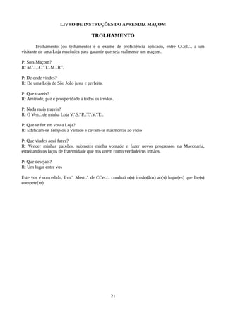 LIVRO DE INSTRUÇÕES DO APRENDIZ MAÇOM
TROLHAMENTO
Trolhamento (ou telhamento) é o exame de proficiência aplicado, entre CCol.'., a um
visitante de uma Loja maçônica para garantir que seja realmente um maçom.
P: Sois Maçom?
R: M.'.I.'.C.'.T.'.M.'.R.'.
P: De onde vindes?
R: De uma Loja de São João justa e perfeita.
P: Que trazeis?
R: Amizade, paz e prosperidade a todos os irmãos.
P: Nada mais trazeis?
R: O Ven.'. de minha Loja V.'.S.'.P.'.T.'.V.'.T.'.
P: Que se faz em vossa Loja?
R: Edificam-se Templos a Virtude e cavam-se masmorras ao vício
P: Que vindes aqui fazer?
R: Vencer minhas paixões, submeter minha vontade e fazer novos progressos na Maçonaria,
estreitando os laços de fraternidade que nos unem como verdadeiros irmãos.
P: Que desejais?
R: Um lugar entre vos
Este vos é concedido, Irm.'. Mestr.'. de CCer.'., conduzi o(s) irmão(ãos) ao(s) lugar(es) que lhe(s)
compete(m).
21
 