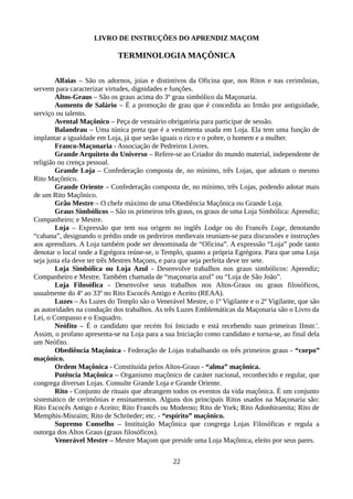 LIVRO DE INSTRUÇÕES DO APRENDIZ MAÇOM
TERMINOLOGIA MAÇÔNICA
Alfaias – São os adornos, joias e distintivos da Oficina que, nos Ritos e nas cerimônias,
servem para caracterizar virtudes, dignidades e funções.
Altos-Graus – São os graus acima do 3º grau simbólico da Maçonaria.
Aumento de Salário – É a promoção de grau que é concedida ao Irmão por antiguidade,
serviço ou talento.
Avental Maçônico – Peça de vestuário obrigatória para participar de sessão.
Balandrau – Uma túnica preta que é a vestimenta usada em Loja. Ela tem uma função de
implantar a igualdade em Loja, já que serão iguais o rico e o pobre, o homem e a mulher.
Franco-Maçonaria - Associação de Pedreiros Livres.
Grande Arquiteto do Universo – Refere-se ao Criador do mundo material, independente de
religião ou crença pessoal.
Grande Loja – Confederação composta de, no mínimo, três Lojas, que adotam o mesmo
Rito Maçônico.
Grande Oriente – Confederação composta de, no mínimo, três Lojas, podendo adotar mais
de um Rito Maçônico.
Grão Mestre – O chefe máximo de uma Obediência Maçônica ou Grande Loja.
Graus Simbólicos – São os primeiros três graus, os graus de uma Loja Simbólica: Aprendiz;
Companheiro; e Mestre.
Loja – Expressão que tem sua origem no inglês Lodge ou do Francês Loge, denotando
“cabana”, designando o prédio onde os pedreiros medievais reuniam-se para discussões e instruções
aos aprendizes. A Loja também pode ser denominada de “Oficina”. A expressão “Loja” pode tanto
denotar o local onde a Egrégora reúne-se, o Templo, quanto a própria Egrégora. Para que uma Loja
seja justa ela deve ter três Mestres Maçons, e para que seja perfeita deve ter sete.
Loja Simbólica ou Loja Azul - Desenvolve trabalhos nos graus simbólicos: Aprendiz;
Companheiro e Mestre. Também chamada de “maçonaria azul” ou “Loja de São João”.
Loja Filosófica - Desenvolve seus trabalhos nos Altos-Graus ou graus filosóficos,
usualmente do 4º ao 33º no Rito Escocês Antigo e Aceito (REAA).
Luzes – As Luzes do Templo são o Venerável Mestre, o 1º Vigilante e o 2º Vigilante, que são
as autoridades na condução dos trabalhos. As três Luzes Emblemáticas da Maçonaria são o Livro da
Lei, o Compasso e o Esquadro.
Neófito – É o candidato que recém foi Iniciado e está recebendo suas primeiras IInstr.'.
Assim, o profano apresenta-se na Loja para a sua Iniciação como candidato e torna-se, ao final dela
um Neófito.
Obediência Maçônica - Federação de Lojas trabalhando os três primeiros graus - “corpo”
maçônico.
Ordem Maçônica - Constituída pelos Altos-Graus - “alma” maçônica.
Potência Maçônica – Organismo maçônico de caráter nacional, reconhecido e regular, que
congrega diversas Lojas. Consulte Grande Loja e Grande Oriente.
Rito - Conjunto de rituais que abrangem todos os eventos da vida maçônica. É um conjunto
sistemático de cerimônias e ensinamentos. Alguns dos principais Ritos usados na Maçonaria são:
Rito Escocês Antigo e Aceito; Rito Francês ou Moderno; Rito de York; Rito Adonhiramita; Rito de
Memphis-Misraim; Rito de Schröeder; etc. - “espírito” maçônico.
Supremo Conselho – Instituição Maçônica que congrega Lojas Filosóficas e regula a
outorga dos Altos Graus (graus filosóficos).
Venerável Mestre – Mestre Maçom que preside uma Loja Maçônica, eleito por seus pares.
22
 