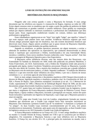 LIVRO DE INSTRUÇÕES DO APRENDIZ MAÇOM
HISTÓRIA DA FRANCO-MAÇONARIA
Ninguém sabe com certeza quando e como a Maçonaria foi formada. O mais antigo
documento que faz referência aos maçons é o manuscrito de Regius, impresso ao redor de 1390.
Existe algum consenso entre os estudiosos que ela surgiu a partir das guildas de pedreiros da Idade
Média que construíram as grandes catedrais e castelos medievais. Essas guildas ou corporações
tinham por objetivo defender os interesses econômicos e profissionais dos trabalhadores que dela
faziam parte. Essas organizações estabeleciam tratados em comum, embora suas diferenças
profissionais e geográficas.
Esses trabalhadores organizavam-se em “lojas” (em inglês “lodge”, que significa “cabana”)
que eram espaços onde podiam fazer suas reuniões. Evidências históricas sugerem que estas
oficinas antigas possuíam algum tipo de ritualística, mas não existem documentos históricos que
descrevam esses rituais. Alguns autores acreditam que os graus iniciais da Maçonaria (Aprendiz,
Companheiro e Mestre) sejam herdados das guildas medievais.
Segundo os estudiosos, as guildas operativas passaram, em algum momento, a aceitar a
admissão de membros não operativos ou especulativos, que acabaram desenvolvendo os ideais
morais e espirituais que caracterizam a Ordem, transformando-a em uma fraternidade liberal,
iniciática e simbólica. Esses novos membros ficaram conhecidos como “maçons aceitos”. Este fato
marca a passagem da Maçonaria Operativa para a fase Especulativa.
A Maçonaria sofreu influências diversas, uma das maiores delas dos Rosacruzes, cuja
Fraternidade foi fundada na Alemanha em 1604, tendo sido publicado seu primeiro Manifesto, o
Fama Fraternitatis, em 1614. Anteriormente, com a Ordem dos Templários tendo sido proscrita e
perseguida pela Igreja, muitos Cavaleiros Templários procuraram filiação na Maçonaria, trazendo
com eles seus ideais de Cavalaria. Mas a maioria dos estudiosos concorda que a grande influência
na Maçonaria veio do misticismo judaico, a Cabala. Segundo Leadbeater: “A tradição dos Mistérios
Judaicos é a que tem exercido maior influência em nossa Ordem, e por isso a maioria de nossas
cerimônias e s.'.s.'. se reveste agora de uma forma judaica.”
Entre os mais antigos manuscritos e documentos maçônicos (Old Charges) descrevendo os
deveres do Maçom, legislação maçônica e ritualística, podemos citar: As Constituições de York, de
926; o Poema de Regius, cujos primeiros exemplares circularam já no séc. 13; o Manuscrito de
Cooke, supostamente de 1490; o Manuscrito de Edinburgh Register House de 1696, um dos raros
documentos antigos descrevendo ritualística maçônica; e a Constituição de Anderson de 1723.
Em 1717, quatro lojas em Londres formaram a primeira Grande Loja da Inglaterra, evento
que marca o surgimento da Franco-Maçonaria moderna (Associação de Pedreiros Livres). Pouco
tempo depois, a Igreja condena a Maçonaria, iniciando a perseguição aos maçons, muitos dos quais
foram torturados e queimados nas fogueiras da Inquisição, o que exigiu que a Maçonaria passasse a
atuar em segredo.
Em 1751 surge uma Grande Loja rival em Londres, originalmente formada por maçons
irlandeses que afirmavam que a Grande Loja original havia feito inovações inaceitáveis na
Maçonaria. Eles chamaram a primeira Grande Loja de “os modernos” e chamaram a si próprios de
“os antigos”. As duas Grandes Lojas existiram concomitantemente por 63 anos, sem jamais
reconhecerem-se mutuamente. Finalmente, após quatro anos de negociações, as duas Grandes Lojas
da Inglaterra uniram-se em 1813 formando a Grande Loja Unida da Inglaterra.
A Franco-Maçonaria estabelece-se na França em 1725. A mais antiga obediência maçônica
no mundo é o Grande Oriente de França, fundado em 1728 e que se caracteriza por ser liberal e
adogmático. Foi exatamente a Maçonaria francesa a que mais influência teve na Maçonaria
brasileira. A França foi, nos séculos 18 e 19, o principal palco do esoterismo no mundo, com o
25
 