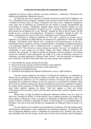 LIVRO DE INSTRUÇÕES DO APRENDIZ MAÇOM
surgimento de diversas ordens esotéricas, rosacruzes, herméticas e cabalísticas. Obviamente isso
impactou profundamente a Maçonaria francesa.
Ao longo dos anos que se seguiram à fundação da primeira Grande Loja da Inglaterra, em
1717, a Maçonaria tornou-se popular e espalhou-se pela Europa e Estados Unidos da América, com
a fundação de diversas lojas. No Brasil, a Maçonaria teve início com a chegada de estrangeiros,
assim como com os brasileiros que retornavam de seus estudos na Europa, principalmente nas
universidades de Coimbra e Montpellier. Segundo alguns autores maçônicos relatam, em 1797
surgiu na Bahia a Loja denominada “Cavaleiros da Luz”. A primeira oficina regular reconhecida
pela Grande Loja da Inglaterra foi a Loja “Reunião”, fundada em 1801 no Rio de Janeiro. No Rio
Grande do Sul, a primeira Loja denomina-se “Filantropia e Liberdade”, fundada em 1831. Em
Pelotas, a Maçonaria teve início em 1843, com a fundação da Loja “Protetora da Orfandade”.
A Constituição de Anderson, publicada em 1723 sob os auspícios da Grande Loja da
Inglaterra, e as Landmarks de Albert Mackey, em número de 25, publicadas em 1858 num trabalho
intitulado “Foundations of the Masonic Law”, constituem-se em documentos que, se não tem a
unanimidade entre os estudiosos, marcam o estabelecimento e consolidação da Maçonaria Moderna
e da Legislação Maçônica como a conhecemos hoje. A expressão “Landmark” é retirada de
Provérbios 22:28: “Não removas os marcos antigos que puseram teus pais.” As Landmarks são
consideradas as mais antigas leis da Ordem, embora não hajam evidências históricas para
corroborar esta afirmação. Ao longo da história da Maçonaria, diversas propostas, com número
variável de Landmarks, foram apresentadas. Em 1889, H. B. Grant, de Kentucky, enumerou 54
Landmarks, em artigo publicado no “Masonic Home Journal”. Uma das propostas de Landmarks
mais conhecidas é a de Albert Pike (1809-1891), que possui apenas cinco Landmarks:
1º - A necessidade dos maçons reunirem-se em Lojas;
2º - O governo de cada Loja por um Venerável Mestre e dois Vigilantes;
3º - A crença no Grande Arquiteto do Universo e numa vida futura;
4º - A cobertura dos trabalhos da Loja;
5º - A proibição da divulgação dos segredos da Maçonaria, ou seja, o sigilo maçônico.
Uma das maiores polêmicas com relação à Constituição de Anderson a às Landmarks de
Mackey está na proibição da admissão de mulheres na Ordem. Isso está estabelecido no artigo 18º
da Constituição de Anderson e na 18ª Landmark de Mackey. No entanto, não há evidências da
antiguidade das Landmarks de Mackey ou das leis expressas na Constituição de Anderson. Além
disso, diversos estudiosos afirmam que não havia nenhum preconceito para a admissão de mulheres
nas antigas oficinas operativas da Idade Média. O próprio manuscrito de Regius cita as mulheres
como sendo membros regulares da Ordem: “And love together as sister and brother
In that honest craft to be perfect; And so each one shall teach the other, And love together as sister
and brother.”
Muitas Lojas ao longo da história da Maçonaria admitiram mulheres, mas foi a partir de
1893 com a formação da Ordem “Le Droit Humain” que as mulheres passaram a ser admitidas de
forma regular na Maçonaria. Entre os pioneiros na formulação da Maçonaria Mista estão o Dr.
George S. Martin, conselheiro e inspirador da Ordem “Le Droit Humain” e sua fundadora Maria S.
Deraismes. Nos dias de hoje está havendo um ressurgimento da Maçonaria Mista no Brasil e no
mundo.
Os ritos maçônicos são compostos por procedimentos ritualísticos. Eles são métodos para a
transmissão dos ensinamentos e para a organização das cerimônias maçônicas. No período de 300
anos da Maçonaria Moderna ocorreu o surgimento de inumeráveis ritos. Podemos citar entre os
mais difundidos: Rito Escocês Antigo e Aceito; Rito de York; Rito de Heredon; Rito de Memphis;
26
 