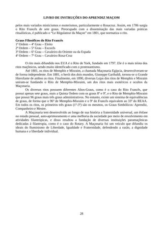 LIVRO DE INSTRUÇÕES DO APRENDIZ MAÇOM
pelos mais variados misticismos e esoterismos, particularmente o Rosacruz. Assim, em 1786 surgia
o Rito Francês de sete graus. Preocupado com a disseminação das mais variadas práticas
ritualísticas, é publicado o “Le Régulateur du Maçon” em 1801, que normatiza o rito.
Graus Filosóficos do Rito Francês
1ª Ordem – 4º Grau – Eleito
2ª Ordem – 5º Grau – Escocês
3ª Ordem – 6º Grau – Cavaleiro do Oriente ou da Espada
4ª Ordem – 7º Grau – Cavaleiro Rosa-Cruz
O rito mais difundido nos EUA é o Rito de York, fundado em 1797. Ele é o mais teísta dos
ritos maçônicos, sendo muito identificado com o protestantismo.
Até 1801, os ritos de Memphis e Misraim, a chamada Maçonaria Egípcia, desenvolveram-se
de forma independente. Em 1881, o herói dos dois mundos, Giuseppe Garibaldi, tornou-se o Grande
Hierofante de ambos os ritos. Finalmente, em 1890, diversas Lojas dos ritos de Memphis e Misraim
uniram-se fundando o Rito de Memphis-Misraim, um dos ritos mais esotéricos e ocultos da
Maçonaria.
Os diversos ritos possuem diferentes Altos-Graus, como é o caso do Rito Francês, que
possui apenas sete graus, mais a Quinta Ordem com os graus 8º e 9º, e o Rito de Memphis-Misraim
que possui 96 graus mais três graus administrativos. No entanto, existe um sistema de equivalências
de graus, de forma que o 96º de Memphis-Misraim e o 9º do Francês equivalem ao 33º do REAA.
Em todos os ritos, os primeiros três graus (1º-3º) são os mesmos, os Graus Simbólicos: Aprendiz,
Companheiro e Mestre.
A Maçonaria tem desenvolvido ao longo de sua história a fraternidade universal, um ênfase
no estudo pessoal, auto-aprimoramento e uma melhoria da sociedade por meio de envolvimento em
atividades filantrópicas, e disso resultou a fundação de diversas instituições paramaçônicas
dedicadas à filantropia, como é o caso do Rotary. A Maçonaria foi um veiculo que difundiu os
ideais do Iluminismo de Liberdade, Igualdade e Fraternidade, defendendo a razão, a dignidade
humana e a liberdade individual.
28
 