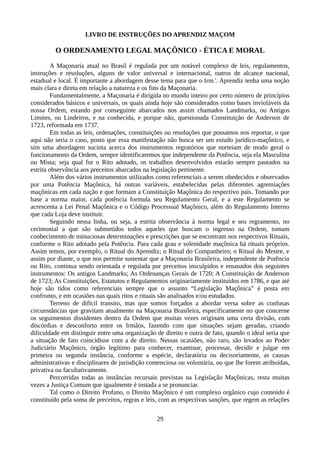 LIVRO DE INSTRUÇÕES DO APRENDIZ MAÇOM
O ORDENAMENTO LEGAL MAÇÔNICO - ÉTICA E MORAL
A Maçonaria atual no Brasil é regulada por um notável complexo de leis, regulamentos,
instruções e resoluções, alguns de valor universal e internacional, outros de alcance nacional,
estadual e local. É importante a abordagem desse tema para que o Irm.'. Aprendiz tenha uma noção
mais clara e direta em relação a natureza e os fins da Maçonaria.
Fundamentalmente, a Maçonaria é dirigida no mundo inteiro por certo número de princípios
considerados básicos e universais, os quais ainda hoje são considerados como bases invioláveis da
nossa Ordem, estando por conseguinte abarcados nos assim chamados Landmarks, ou Antigos
Limites, ou Lindeiros, e na conhecida, e porque não, questionada Constituição de Anderson de
1723, reformada em 1737.
Em todas as leis, ordenações, constituições ou resoluções que possamos nos reportar, o que
aqui não seria o caso, posto que essa manifestação não busca ser um estudo jurídico-maçônico, e
sim uma abordagem sucinta acerca dos instrumentos regratórios que norteiam de modo geral o
funcionamento da Ordem, sempre identificaremos que independente da Potência, seja ela Masculina
ou Mista; seja qual for o Rito adotado, os trabalhos desenvolvidos estarão sempre pautados na
estrita observância aos preceitos abarcados na legislação pertinente.
Além dos vários instrumentos utilizados como referenciais a serem obedecidos e observados
por uma Potência Maçônica, há outras variáveis, estabelecidas pelas diferentes agremiações
maçônicas em cada nação e que formam a Constituição Maçônica do respectivo país. Tomando por
base a norma maior, cada potência formula seu Regulamento Geral, e a este Regulamento se
acrescenta a Lei Penal Maçônica e o Código Processual Maçônico, além do Regulamento Interno
que cada Loja deve instituir.
Seguindo nessa linha, ou seja, a estrita observância à norma legal e seu regramento, no
cerimonial a que são submetidos todos aqueles que buscam o ingresso na Ordem, tomam
conhecimento de minuciosas determinações e prescrições que se encontram nos respectivos Rituais,
conforme o Rito adotado pela Potência. Para cada grau e solenidade maçônica há rituais próprios.
Assim temos, por exemplo, o Ritual do Aprendiz; o Ritual do Companheiro; o Ritual do Mestre, e
assim por diante, o que nos permite sustentar que a Maçonaria Brasileira, independente de Potência
ou Rito, continua sendo orientada e regulada por preceitos insculpidos e emanados dos seguintes
instrumentos: Os antigos Landmarks; As Ordenanças Gerais de 1720; A Constituição de Anderson
de 1723; As Constituições, Estatutos e Regulamentos originariamente instituídos em 1786, e que até
hoje são tidos como referenciais sempre que o assunto “Legislação Maçônica” é posta em
confronto, e em ocasiões nas quais ritos e rituais são analisados e/ou estudados.
Terreno de difícil transito, mas que somos forçados a abordar versa sobre as confusas
circunstâncias que gravitam atualmente na Maçonaria Brasileira, especificamente no que concerne
os seguimentos dissidentes dentro da Ordem que muitas vezes originam uma certa divisão, com
discórdias e desconforto entre os Irmãos, fazendo com que situações sejam geradas, criando
dificuldade em distinguir entre uma organização de direito e outra de fato, quando o ideal seria que
a situação de fato coincidisse com a de direito. Nessas ocasiões, não raro, são levados ao Poder
Judiciário Maçônico, órgão legítimo para conhecer, examinar, processar, decidir e julgar em
primeira ou segunda instância, conforme a espécie, declaratória ou decisoriamente, as causas
administrativas e disciplinares de jurisdição contenciosa ou voluntária, ou que lhe forem atribuídas,
privativa ou facultativamente.
Percorridas todas as instâncias recursais previstas na Legislação Maçônicas, resta muitas
vezes a Justiça Comum que igualmente é instada a se pronunciar.
Tal como o Direito Profano, o Direito Maçônico é um complexo orgânico cujo conteúdo é
constituído pela soma de preceitos, regras e leis, com as respectivas sanções, que regem as relações
29
 